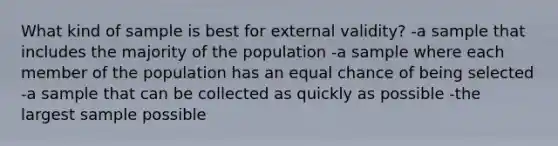 What kind of sample is best for external validity? -a sample that includes the majority of the population -a sample where each member of the population has an equal chance of being selected -a sample that can be collected as quickly as possible -the largest sample possible