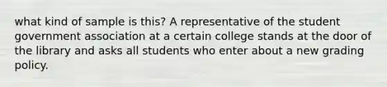 what kind of sample is this? A representative of the student government association at a certain college stands at the door of the library and asks all students who enter about a new grading policy.