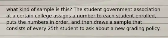 what kind of sample is this? The student government association at a certain college assigns a number to each student enrolled, puts the numbers in order, and then draws a sample that consists of every 25th student to ask about a new grading policy.