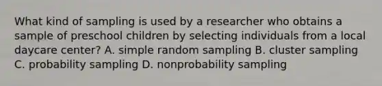 What kind of sampling is used by a researcher who obtains a sample of preschool children by selecting individuals from a local daycare center? A. simple random sampling B. cluster sampling C. probability sampling D. nonprobability sampling