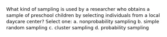 What kind of sampling is used by a researcher who obtains a sample of preschool children by selecting individuals from a local daycare center? Select one: a. nonprobability sampling b. simple random sampling c. cluster sampling d. probability sampling