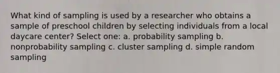 What kind of sampling is used by a researcher who obtains a sample of preschool children by selecting individuals from a local daycare center? Select one: a. probability sampling b. nonprobability sampling c. cluster sampling d. simple random sampling