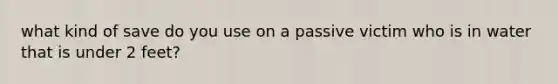 what kind of save do you use on a passive victim who is in water that is under 2 feet?