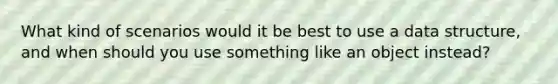 What kind of scenarios would it be best to use a data structure, and when should you use something like an object instead?