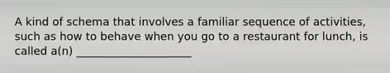 A kind of schema that involves a familiar sequence of activities, such as how to behave when you go to a restaurant for lunch, is called a(n) _____________________