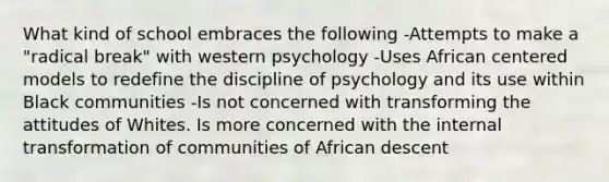 What kind of school embraces the following -Attempts to make a "radical break" with western psychology -Uses African centered models to redefine the discipline of psychology and its use within Black communities -Is not concerned with transforming the attitudes of Whites. Is more concerned with the internal transformation of communities of African descent