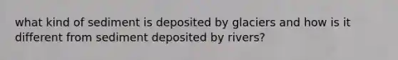 what kind of sediment is deposited by glaciers and how is it different from sediment deposited by rivers?