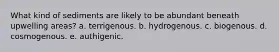 What kind of sediments are likely to be abundant beneath upwelling areas? a. terrigenous. b. hydrogenous. c. biogenous. d. cosmogenous. e. authigenic.