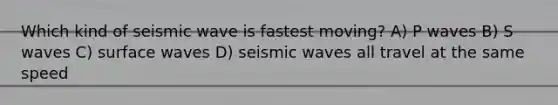 Which kind of seismic wave is fastest moving? A) P waves B) S waves C) surface waves D) seismic waves all travel at the same speed