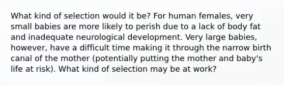 What kind of selection would it be? For human females, very small babies are more likely to perish due to a lack of body fat and inadequate neurological development. Very large babies, however, have a difficult time making it through the narrow birth canal of the mother (potentially putting the mother and baby's life at risk). What kind of selection may be at work?