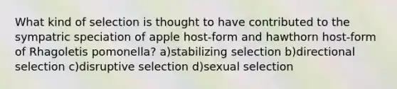 What kind of selection is thought to have contributed to the sympatric speciation of apple host-form and hawthorn host-form of Rhagoletis pomonella? a)stabilizing selection b)directional selection c)disruptive selection d)sexual selection