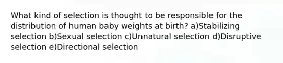 What kind of selection is thought to be responsible for the distribution of human baby weights at birth? a)Stabilizing selection b)Sexual selection c)Unnatural selection d)Disruptive selection e)Directional selection