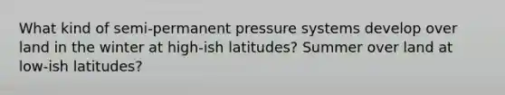 What kind of semi-permanent pressure systems develop over land in the winter at high-ish latitudes? Summer over land at low-ish latitudes?