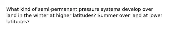 What kind of semi-permanent pressure systems develop over land in the winter at higher latitudes? Summer over land at lower latitudes?