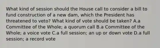 What kind of session should the House call to consider a bill to fund construction of a new dam, which the President has threatened to veto? What kind of vote should be taken? A.a Committee of the Whole; a quorum call B.a Committee of the Whole; a voice vote C.a full session; an up or down vote D.a full session; a record vote