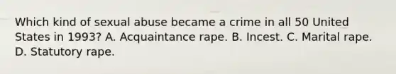 Which kind of sexual abuse became a crime in all 50 United States in 1993? A. Acquaintance rape. B. Incest. C. Marital rape. D. Statutory rape.