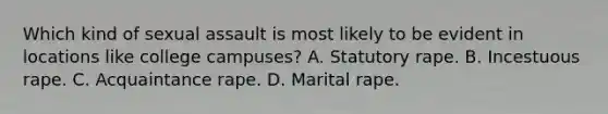 Which kind of sexual assault is most likely to be evident in locations like college campuses? A. Statutory rape. B. Incestuous rape. C. Acquaintance rape. D. Marital rape.