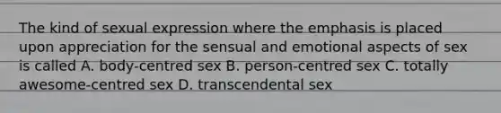 The kind of sexual expression where the emphasis is placed upon appreciation for the sensual and emotional aspects of sex is called A. body-centred sex B. person-centred sex C. totally awesome-centred sex D. transcendental sex