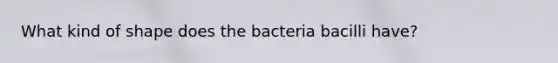 What kind of shape does the bacteria bacilli have?