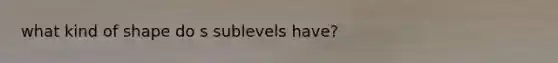 what kind of shape do s sublevels have?