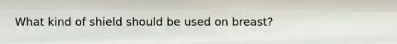 What kind of shield should be used on breast?
