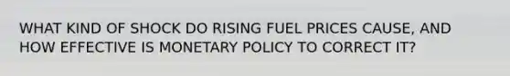 WHAT KIND OF SHOCK DO RISING FUEL PRICES CAUSE, AND HOW EFFECTIVE IS MONETARY POLICY TO CORRECT IT?