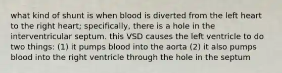 what kind of shunt is when blood is diverted from the left heart to the right heart; specifically, there is a hole in the interventricular septum. this VSD causes the left ventricle to do two things: (1) it pumps blood into the aorta (2) it also pumps blood into the right ventricle through the hole in the septum