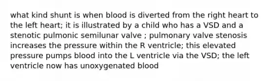 what kind shunt is when blood is diverted from the right heart to the left heart; it is illustrated by a child who has a VSD and a stenotic pulmonic semilunar valve ; pulmonary valve stenosis increases the pressure within the R ventricle; this elevated pressure pumps blood into the L ventricle via the VSD; the left ventricle now has unoxygenated blood