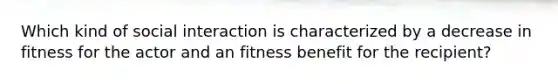 Which kind of social interaction is characterized by a decrease in fitness for the actor and an fitness benefit for the recipient?