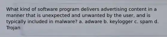 What kind of software program delivers advertising content in a manner that is unexpected and unwanted by the user, and is typically included in malware? a. adware b. keylogger c. spam d. Trojan