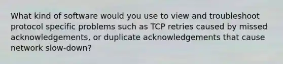 What kind of software would you use to view and troubleshoot protocol specific problems such as TCP retries caused by missed acknowledgements, or duplicate acknowledgements that cause network slow-down?