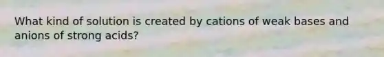 What kind of solution is created by cations of weak bases and anions of strong acids?