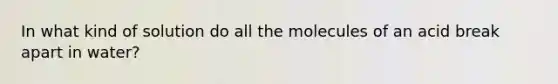 In what kind of solution do all the molecules of an acid break apart in water?