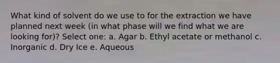 What kind of solvent do we use to for the extraction we have planned next week (in what phase will we find what we are looking for)? Select one: a. Agar b. Ethyl acetate or methanol c. Inorganic d. Dry Ice e. Aqueous