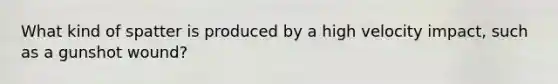 What kind of spatter is produced by a high velocity impact, such as a gunshot wound?