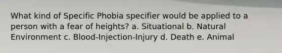 What kind of Specific Phobia specifier would be applied to a person with a fear of heights? a. Situational b. Natural Environment c. Blood-Injection-Injury d. Death e. Animal