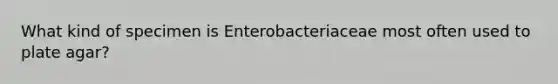 What kind of specimen is Enterobacteriaceae most often used to plate agar?