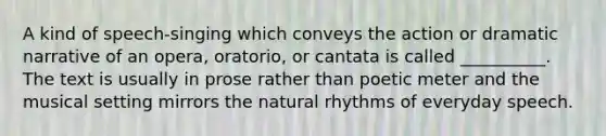 A kind of speech-singing which conveys the action or dramatic narrative of an opera, oratorio, or cantata is called __________. The text is usually in prose rather than poetic meter and the musical setting mirrors the natural rhythms of everyday speech.​