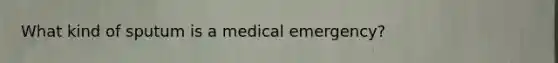 What kind of sputum is a medical emergency?