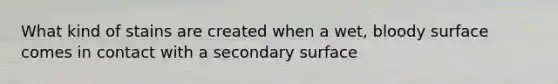 What kind of stains are created when a wet, bloody surface comes in contact with a secondary surface