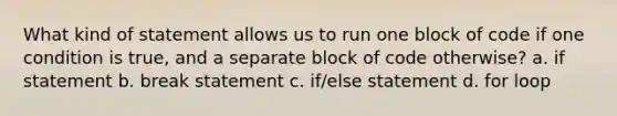 What kind of statement allows us to run one block of code if one condition is true, and a separate block of code otherwise? a. if statement b. break statement c. if/else statement d. for loop