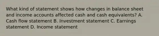 What kind of statement shows how changes in balance sheet and income accounts affected cash and cash equivalents? A. Cash flow statement B. Investment statement C. Earnings statement D. Income statement