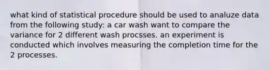 what kind of statistical procedure should be used to analuze data from the following study: a car wash want to compare the variance for 2 different wash procsses. an experiment is conducted which involves measuring the completion time for the 2 processes.