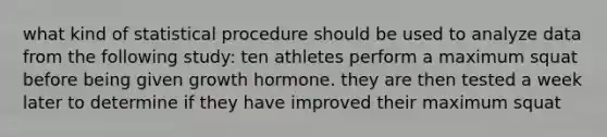 what kind of statistical procedure should be used to analyze data from the following study: ten athletes perform a maximum squat before being given growth hormone. they are then tested a week later to determine if they have improved their maximum squat