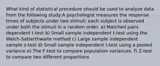 What kind of statistical procedure should be used to analyze data from the following study:A psychologist measures the response times of subjects under two stimuli; each subject is observed under both the stimuli in a random order. a) Matched pairs dependent t-test b) Small sample independent t-test using the Welch-Satterthwaite method c) Large sample independent sample z-test d) Small sample independent t-test using a pooled variance e) The F-test to compare population variances. f) Z-test to compare two different proportions