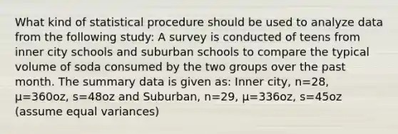 What kind of statistical procedure should be used to analyze data from the following study: A survey is conducted of teens from inner city schools and suburban schools to compare the typical volume of soda consumed by the two groups over the past month. The summary data is given as: Inner city, n=28, µ=360oz, s=48oz and Suburban, n=29, µ=336oz, s=45oz (assume equal variances)