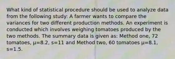 What kind of statistical procedure should be used to analyze data from the following study: A farmer wants to compare the variances for two different production methods. An experiment is conducted which involves weighing tomatoes produced by the two methods. The summary data is given as: Method one, 72 tomatoes, µ=8.2, s=11 and Method two, 60 tomatoes µ=8.1, s=1.5.