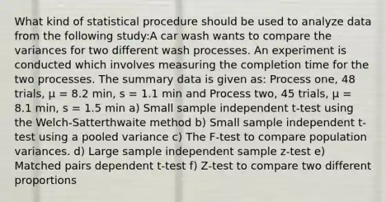 What kind of statistical procedure should be used to analyze data from the following study:A car wash wants to compare the variances for two different wash processes. An experiment is conducted which involves measuring the completion time for the two processes. The summary data is given as: Process one, 48 trials, μ = 8.2 min, s = 1.1 min and Process two, 45 trials, μ = 8.1 min, s = 1.5 min a) Small sample independent t-test using the Welch-Satterthwaite method b) Small sample independent t-test using a pooled variance c) The F-test to compare population variances. d) Large sample independent sample z-test e) Matched pairs dependent t-test f) Z-test to compare two different proportions