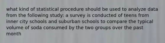 what kind of statistical procedure should be used to analyze data from the following study: a survey is conducted of teens from inner city schools and suburban schools to compare the typical volume of soda consumed by the two groups over the past month