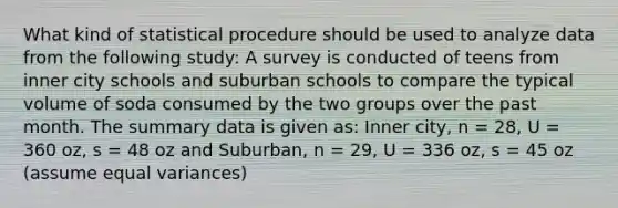 What kind of statistical procedure should be used to analyze data from the following study: A survey is conducted of teens from inner city schools and suburban schools to compare the typical volume of soda consumed by the two groups over the past month. The summary data is given as: Inner city, n = 28, U = 360 oz, s = 48 oz and Suburban, n = 29, U = 336 oz, s = 45 oz (assume equal variances)